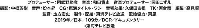プロデューサー：阿武野勝彦　音楽：和田貴史　音楽プロデューサー：岡田こずえ　撮影：中根芳樹　音声：枌本昇　CG：東海タイトル・ワン　音響効果：久保田吉根　TK：河合舞　編集：高見順　監督：圡方宏史　製作・配給：東海テレビ放送　配給協力：東風　2019年／日本／109分／DCP／ドキュメンタリー（c）東海テレビ放送