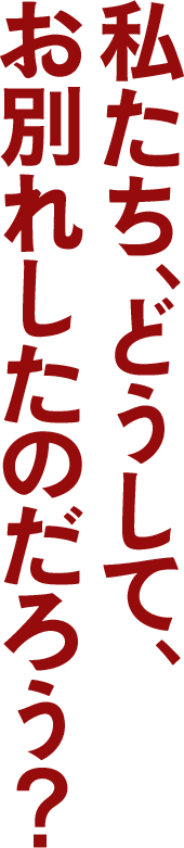 私たち、どうして、 お別れしたのだろう?