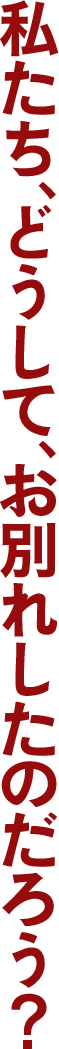 私たち、どうして、 お別れしたのだろう?